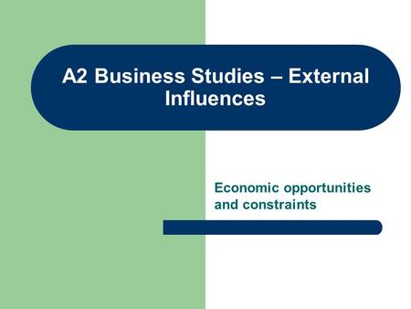 A2 Business Studies – External Influences Economic opportunities and constraints.