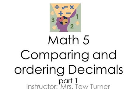 Math 5 Comparing and ordering Decimals part 1 Instructor: Mrs. Tew Turner.