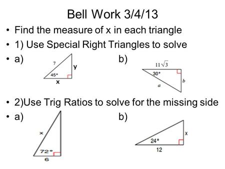 Bell Work 3/4/13 Find the measure of x in each triangle 1) Use Special Right Triangles to solve a)b) 2)Use Trig Ratios to solve for the missing side a)b)