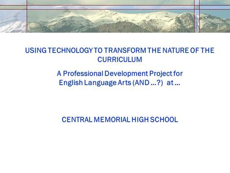USING TECHNOLOGY TO TRANSFORM THE NATURE OF THE CURRICULUM A Professional Development Project for English Language Arts (AND …?) at … CENTRAL MEMORIAL.