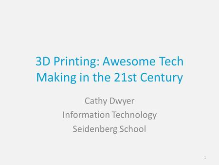 3D Printing: Awesome Tech Making in the 21st Century Cathy Dwyer Information Technology Seidenberg School 1.