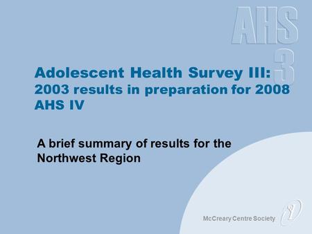 McCreary Centre Society Adolescent Health Survey III: 2003 results in preparation for 2008 AHS IV A brief summary of results for the Northwest Region.