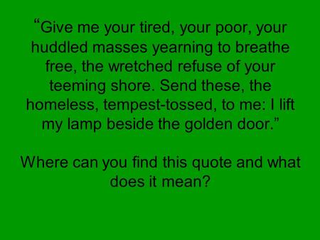“ “ Give me your tired, your poor, your huddled masses yearning to breathe free, the wretched refuse of your teeming shore. Send these, the homeless, tempest-tossed,
