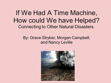 If We Had A Time Machine, How could We have Helped? Connecting to Other Natural Disasters. By: Grace Stryker, Morgan Campbell, and Nancy Leville.