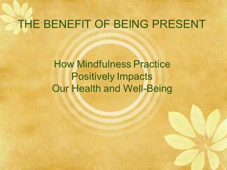 THE BENEFIT OF BEING PRESENT How Mindfulness Practice Positively Impacts Our Health and Well-Being.