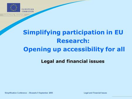 Simplification Conference – Brussels 8 September 2005Legal and Financial Issues Simplifying participation in EU Research: Opening up accessibility for.