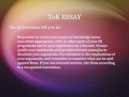 ToK ESSAY The instructions tell you to: Remember to centre your essay on knowledge issues and,where appropriate, refer to other parts of your IB programme.
