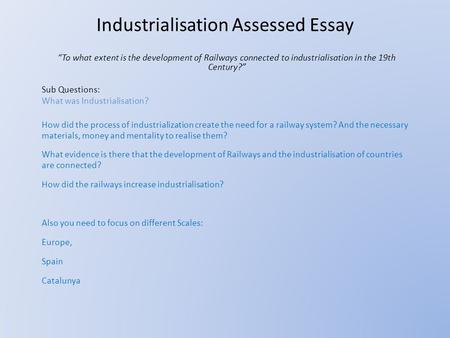 Industrialisation Assessed Essay “To what extent is the development of Railways connected to industrialisation in the 19th Century?” Sub Questions: What.