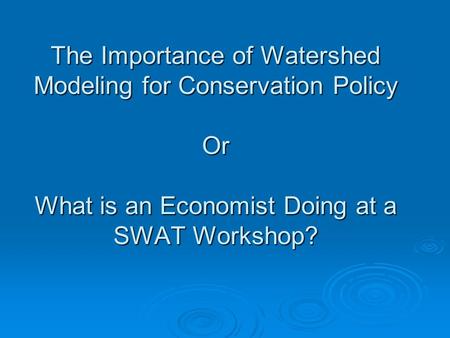 The Importance of Watershed Modeling for Conservation Policy Or What is an Economist Doing at a SWAT Workshop?