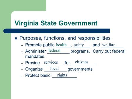 Virginia State Government Purposes, functions, and responsibilities – Promote public ______, _______, and _________ – Administer _________ programs. Carry.