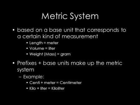 Metric System based on a base unit that corresponds to a certain kind of measurement Length = meter Volume = liter Weight (Mass) = gram Prefixes + base.