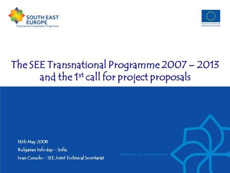 The SEE Transnational Programme 2007 – 2013 and the 1 st call for project proposals 16th May 2008 Bulgarian Info day – Sofia Ivan Curzolo – SEE Joint Technical.