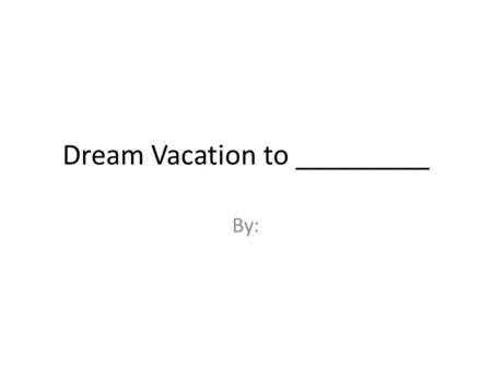 Dream Vacation to _________ By:. Name of Vacation Destination Add a paragraph briefly describing your vacation spot – include where it is located in your.