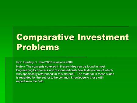 Comparative Investment Problems ©Dr. Bradley C. Paul 2002 revisions 2009 Note – The concepts covered in these slides can be found in most Engineering Economics.