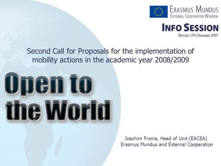 Second Call for Proposals for the implementation of mobility actions in the academic year 2008/2009 Joachim Fronia, Head of Unit (EACEA) Erasmus Mundus.