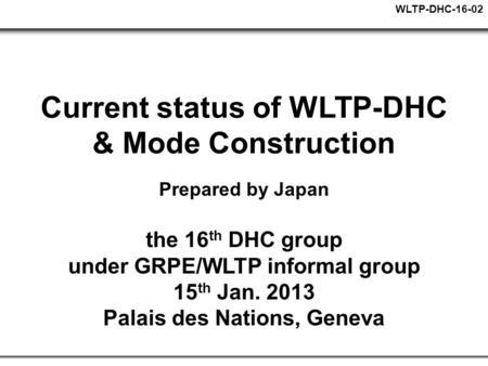 WLTP-DHC-16-02 Current status of WLTP-DHC & Mode Construction Prepared by Japan the 16 th DHC group under GRPE/WLTP informal group 15 th Jan. 2013 Palais.