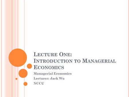 L ECTURE O NE : I NTRODUCTION TO M ANAGERIAL E CONOMICS Managerial Economics Lecturer: Jack Wu NCCU.