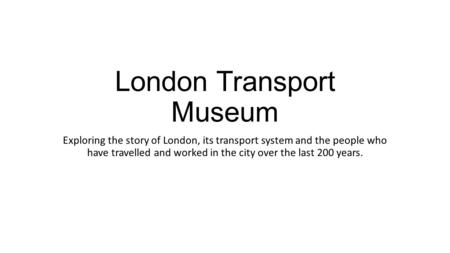 London Transport Museum Exploring the story of London, its transport system and the people who have travelled and worked in the city over the last 200.