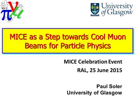 Paul Soler University of Glasgow MICE as a Step towards Cool Muon Beams for Particle Physics MICE Celebration Event RAL, 25 June 2015.