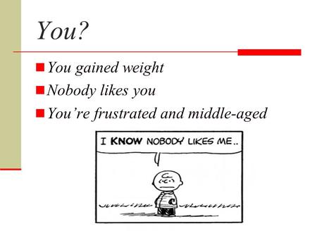 You? You gained weight Nobody likes you You’re frustrated and middle-aged.