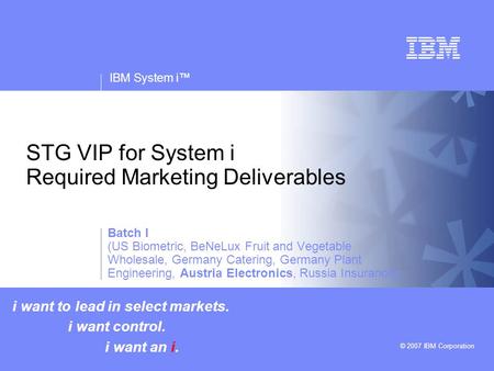 V v IBM System i™ © 2007 IBM Corporation STG VIP for System i Required Marketing Deliverables i want to lead in select markets. i want control. i want.