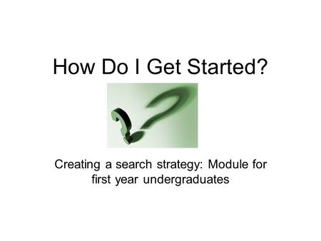 How Do I Get Started? Creating a search strategy: Module for first year undergraduates.