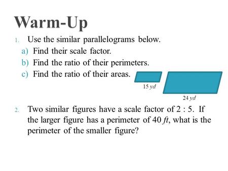 1. Use the similar parallelograms below. a)Find their scale factor. b)Find the ratio of their perimeters. c)Find the ratio of their areas. 2. Two similar.