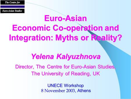 Euro-Asian Economic Co-operation and Integration: Myths or Reality? Yelena Kalyuzhnova Director, The Centre for Euro-Asian Studies, The University of Reading,