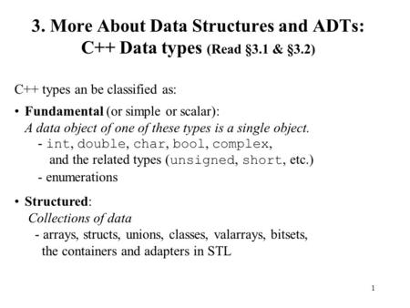 1 3. More About Data Structures and ADTs: C++ Data types (Read §3.1 & §3.2) C++ types an be classified as: Fundamental (or simple or scalar): A data object.