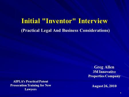 Initial Inventor Interview (Practical Legal And Business Considerations) Greg Allen 3M Innovative Properties Company 1 August 26, 2010 AIPLA’s Practical.
