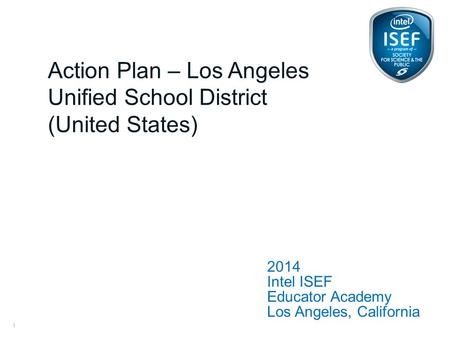 Intel ISEF Educator Academy Intel ® Education Programs 2014 Intel ISEF Educator Academy Los Angeles, California Action Plan – Los Angeles Unified School.