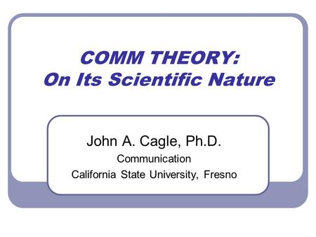 COMM THEORY: On Its Scientific Nature John A. Cagle, Ph.D. Communication California State University, Fresno.