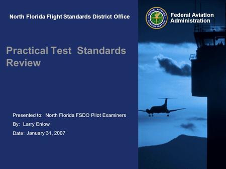 Presented to: By: Date: Federal Aviation Administration North Florida Flight Standards District Office Practical Test Standards Review North Florida FSDO.