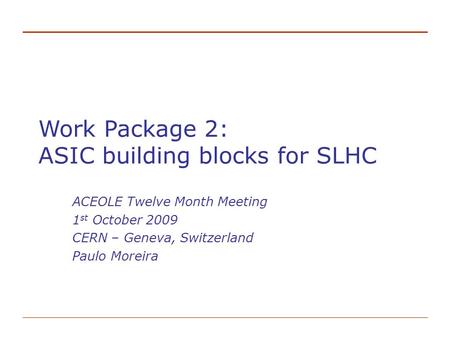 Work Package 2: ASIC building blocks for SLHC ACEOLE Twelve Month Meeting 1 st October 2009 CERN – Geneva, Switzerland Paulo Moreira.