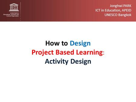 Jonghwi PARK ICT in Education, APEID UNESCO Bangkok How to Design Project Based Learning : Activity Design.