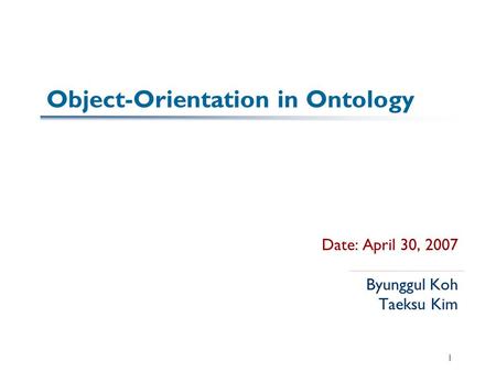 1 Object-Orientation in Ontology Date: April 30, 2007 Byunggul Koh Taeksu Kim.