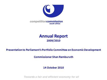 Towards a fair and efficient economy for all Annual Report 2009/2010 Presentation to Parliament’s Portfolio Committee on Economic Development Commissioner.