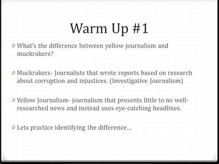 Warm Up #1 0 What’s the difference between yellow journalism and muckrakers? 0 Muckrakers- Journalists that wrote reports based on research about corruption.