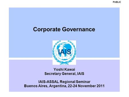 Corporate Governance Yoshi Kawai Secretary General, IAIS IAIS-ASSAL Regional Seminar Buenos Aires, Argentina, 22-24 November 2011 PUBLIC.