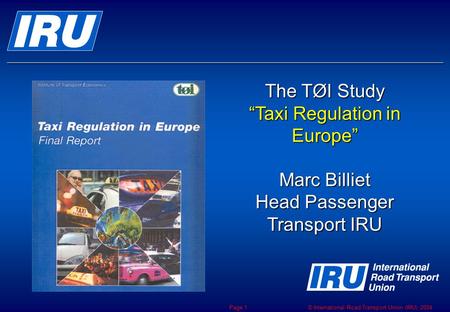 © International Road Transport Union (IRU) 2004 Page 1 The TØI Study “Taxi Regulation in Europe” Marc Billiet Head Passenger Transport IRU.