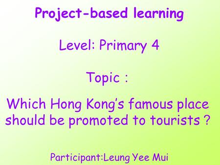 Project-based learning Level: Primary 4 Topic ： Which Hong Kong’s famous place should be promoted to tourists ？ Participant:Leung Yee Mui.