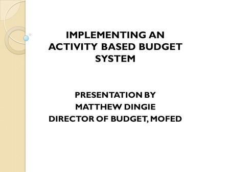 IMPLEMENTING AN ACTIVITY BASED BUDGET SYSTEM PRESENTATION BY MATTHEW DINGIE DIRECTOR OF BUDGET, MOFED.