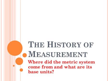 T HE H ISTORY OF M EASUREMENT Where did the metric system come from and what are its base units?
