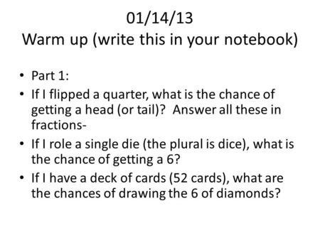 01/14/13 Warm up (write this in your notebook) Part 1: If I flipped a quarter, what is the chance of getting a head (or tail)? Answer all these in fractions-