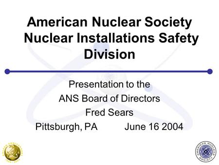American Nuclear Society Nuclear Installations Safety Division Presentation to the ANS Board of Directors Fred Sears Pittsburgh, PA June 16 2004.