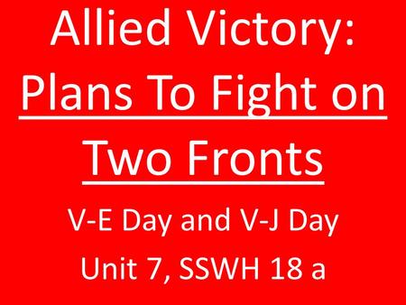 Allied Victory: Plans To Fight on Two Fronts V-E Day and V-J Day Unit 7, SSWH 18 a.