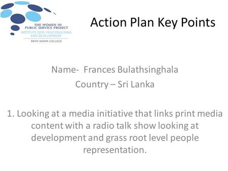 Action Plan Key Points Name- Frances Bulathsinghala Country – Sri Lanka 1. Looking at a media initiative that links print media content with a radio talk.