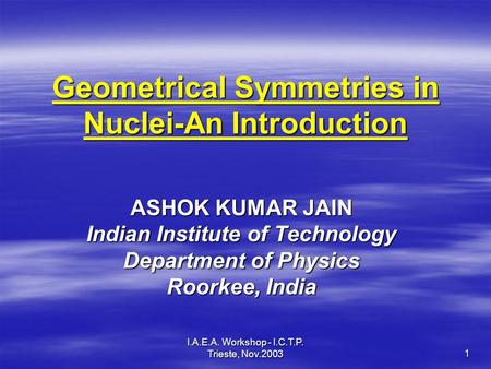 I.A.E.A. Workshop - I.C.T.P. Trieste, Nov.2003 1 Geometrical Symmetries in Nuclei-An Introduction ASHOK KUMAR JAIN Indian Institute of Technology Department.