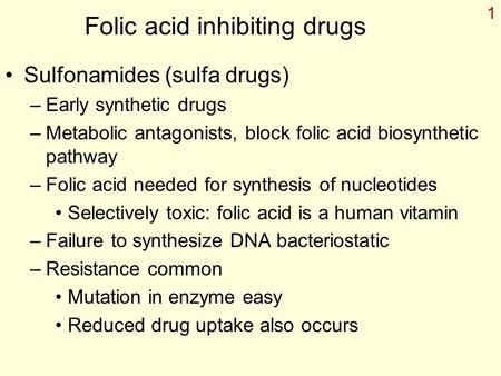 1 Folic acid inhibiting drugs Sulfonamides (sulfa drugs) –Early synthetic drugs –Metabolic antagonists, block folic acid biosynthetic pathway –Folic acid.