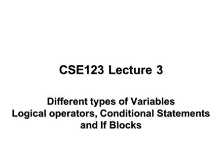 CSE123 Lecture 3 Different types of Variables Logical operators, Conditional Statements and If Blocks.